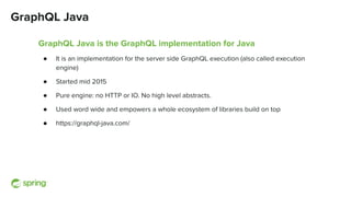 GraphQL Java
GraphQL Java is the GraphQL implementation for Java
● It is an implementation for the server side GraphQL execution (also called execution
engine)
● Started mid 2015
● Pure engine: no HTTP or IO. No high level abstracts.
● Used word wide and empowers a whole ecosystem of libraries build on top
● https://graphql-java.com/
 