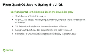 From GraphQL Java to Spring GraphQL
Spring GraphQL is the missing gap in the developer story
● GraphQL Java is “limited” on purpose
● GraphQL Java lets you do everything, but not everything is as simple and convenient
as possible
● The Spring and GraphQL Java teams came together to ﬁx that
● Spring GraphQL is focused on comprehensive and ﬁrst level support
● It aims to be a fundamental building block build directly on GraphQL Java
 