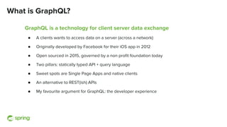 What is GraphQL?
GraphQL is a technology for client server data exchange
● A clients wants to access data on a server (across a network)
● Originally developed by Facebook for their iOS app in 2012
● Open sourced in 2015, governed by a non proﬁt foundation today
● Two pillars: statically typed API + query language
● Sweet spots are Single Page Apps and native clients
● An alternative to REST(ish) APIs
● My favourite argument for GraphQL: the developer experience
 