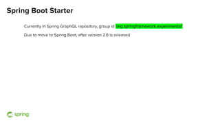 Spring Boot Starter
Currently In Spring GraphQL repository, group id ‘org.springframework.experimental’
Due to move to Spring Boot, after version 2.6 is released
 