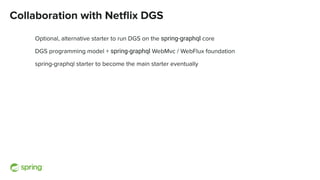 Collaboration with Netﬂix DGS
Optional, alternative starter to run DGS on the spring-graphql core
DGS programming model + spring-graphql WebMvc / WebFlux foundation
spring-graphql starter to become the main starter eventually
 