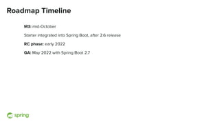 Roadmap Timeline
M3: mid-October
Starter integrated into Spring Boot, after 2.6 release
RC phase: early 2022
GA: May 2022 with Spring Boot 2.7
 