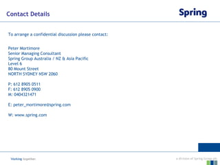 Contact Details


To arrange a confidential discussion please contact:


Peter Mortimore
Senior Managing Consultant
Spring Group Australia / NZ & Asia Pacific
Level 6
80 Mount Street
NORTH SYDNEY NSW 2060

P: 612 8905 0511
F: 612 8905 0900
M: 0404321471

E: peter_mortimore@spring.com

W: www.spring.com
 