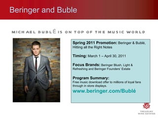 MICHAEL BUBLÉ IS ON TOP OF THE MUSIC WORLD Beringer and Buble Spring 2011 Promotion:   Beringer & Bubl é , Hitting all the Right Notes Timing:   March 1 – April 30, 2011 Focus Brands:   Beringer Blush, Light & Refreshing and Beringer Founders’ Estate  Program Summary:  Free music download offer to millions of loyal fans through in store displays. www.beringer.com/Bublé   