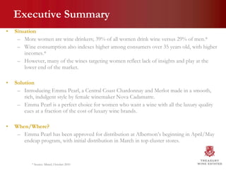 Executive Summary Situation More women are wine drinkers; 39% of all women drink wine versus 29% of men.* Wine consumption also indexes higher among consumers over 35 years old, with higher incomes.*  However, many of the wines targeting women reflect lack of insights and play at the lower end of the market. Solution Introducing Emma Pearl, a Central Coast Chardonnay and Merlot made in a smooth, rich, indulgent style by female winemaker Nova Cadamatre. Emma Pearl is a perfect choice for women who want a wine with all the luxury quality cues at a fraction of the cost of luxury wine brands. When/Where? Emma Pearl has been approved for distribution at Albertson’s beginning in April/May endcap program, with initial distribution in March in top cluster stores.  * Source: Mintel, October 2010 