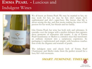 We all know an Emma Pearl. We may be married to her, we may work for her, we may be her: she’s smart, she’s sophisticated and she’s super-busy. She knows that life is about seizing the day, and that means making the most of her passion for her work, her friends and her family.  Like Emma Pearl, her wine has both style and substance. It cascades over the tongue with a perfect richness that captures these moments of relaxation and respite. A sip of Emma Pearl Chardonnay or Merlot is a timeless treat that transforms an ordinary moment into a sumptuous experience. Its packaging is sophisticated and simple, with luxurious touches that evoke the elegance and warmth of pearls.  The indulgent taste and classic look of Emma Pearl Chardonnay and Merlot make them the perfect reward for a busy life’s rich moments. SMART. FEMININE. TIMELESS. E MMA  P EARL   -  Luscious and Indulgent Wines 