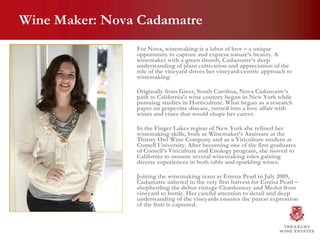 Wine Maker: Nova Cadamatre For Nova, winemaking is a labor of love – a unique opportunity to capture and express nature’s beauty. A winemaker with a green thumb, Cadamatre’s deep understanding of plant cultivation and appreciation of the role of the vineyard drives her vineyard-centric approach to winemaking.  Originally from Greer, South Carolina, Nova Cadamatre’s path to California’s wine country began in New York while pursuing studies in Horticulture. What began as a research paper on grapevine disease, turned into a love affair with wines and vines that would shape her career.  In the Finger Lakes region of New York she refined her winemaking skills, both as Winemaker’s Assistant at the Thirsty Owl Wine Company and as a Viticulture student at Cornell University. After becoming one of the first graduates of Cornell’s Viticulture and Enology program, she moved to California to assume several winemaking roles gaining diverse experiences in both table and sparkling wines.  Joining the winemaking team at Emma Pearl in July 2009, Cadamatre ushered in the very first harvest for Emma Pearl – shepherding the debut vintage Chardonnay and Merlot from vineyard to bottle. Her careful attention to detail and deep understanding of the vineyards ensures the purest expression of the fruit is captured.  