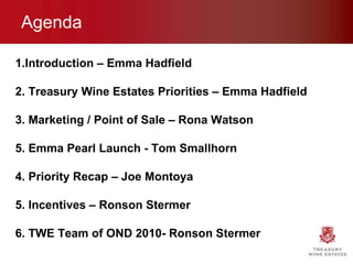 Agenda 1.Introduction – Emma Hadfield 2. Treasury Wine Estates Priorities – Emma Hadfield 3. Marketing / Point of Sale – Rona Watson 5. Emma Pearl Launch - Tom Smallhorn 4. Priority Recap – Joe Montoya 5. Incentives – Ronson Stermer 6. TWE Team of OND 2010- Ronson Stermer 