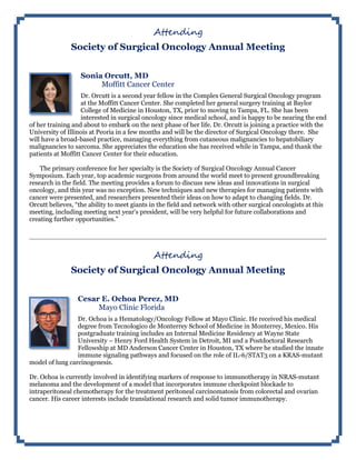 Attending
Society of Surgical Oncology Annual Meeting
Sonia Orcutt, MD
Moffitt Cancer Center
Dr. Orcutt is a second year fellow in the Complex General Surgical Oncology program
at the Moffitt Cancer Center. She completed her general surgery training at Baylor
College of Medicine in Houston, TX, prior to moving to Tampa, FL. She has been
interested in surgical oncology since medical school, and is happy to be nearing the end
of her training and about to embark on the next phase of her life. Dr. Orcutt is joining a practice with the
University of Illinois at Peoria in a few months and will be the director of Surgical Oncology there. She
will have a broad-based practice, managing everything from cutaneous malignancies to hepatobiliary
malignancies to sarcoma. She appreciates the education she has received while in Tampa, and thank the
patients at Moffitt Cancer Center for their education.
The primary conference for her specialty is the Society of Surgical Oncology Annual Cancer
Symposium. Each year, top academic surgeons from around the world meet to present groundbreaking
research in the field. The meeting provides a forum to discuss new ideas and innovations in surgical
oncology, and this year was no exception. New techniques and new therapies for managing patients with
cancer were presented, and researchers presented their ideas on how to adapt to changing fields. Dr.
Orcutt believes, “the ability to meet giants in the field and network with other surgical oncologists at this
meeting, including meeting next year's president, will be very helpful for future collaborations and
creating further opportunities.”
Attending
Society of Surgical Oncology Annual Meeting
Cesar E. Ochoa Perez, MD
Mayo Clinic Florida
Dr. Ochoa is a Hematology/Oncology Fellow at Mayo Clinic. He received his medical
degree from Tecnologico de Monterrey School of Medicine in Monterrey, Mexico. His
postgraduate training includes an Internal Medicine Residency at Wayne State
University – Henry Ford Health System in Detroit, MI and a Postdoctoral Research
Fellowship at MD Anderson Cancer Center in Houston, TX where he studied the innate
immune signaling pathways and focused on the role of IL-6/STAT3 on a KRAS-mutant
model of lung carcinogenesis.
Dr. Ochoa is currently involved in identifying markers of response to immunotherapy in NRAS-mutant
melanoma and the development of a model that incorporates immune checkpoint blockade to
intraperitoneal chemotherapy for the treatment peritoneal carcinomatosis from colorectal and ovarian
cancer. His career interests include translational research and solid tumor immunotherapy.
 