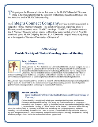 his past year the Pharmacy Liaisons that serve on the FLASCO Board of Directors
spoke in favor and championed the inclusion of pharmacy students and trainees into
the Associate level of FLASCO membership.
The Integra Connect Companyprovided a generous donation in
support of Florida Pharmacy students. This donation was given to provide grants to
Pharmaceutical students to attend FLASCO meetings. FLASCO is pleased to announce
that 8 Pharmacy Students with an interest in Oncology were awarded a Travel Award to
attend this year’s FLASCO Spring Session. FLASCO thanks IntegraConnect for joining
us in the support of Oncology Pharmacists of tomorrow!
Attending
Florida Society of Clinical Oncology Annual Meeting
Peter Adeosun
University of Florida
Peter Adeosun is a PD 1 student at the University of Florida, Orlando Campus. He has a
B.Sc. degree in Chemistry from University of Ife, Nigeria and MS in Environmental
Science from the Florida Institute of Technology, Melbourne. He was a high school
Chemistry, Physics and Mathematics teacher in Fort Myers until recently when he
rediscovered the passion that he has always had for healthcare since he was a child. He hopes to be
involved in direct patient care as a clinical pharmacist in the state of Florida after graduation.
Mr. Adeosun enjoys research and was involved in research activities both at undergraduate and graduate
degree levels. He is currently at the literature review stage of researching possible impact of genetic
polymorphism on drug selection and dosage in black mCRPC patients.
Kevin Corneille
Nova Southeastern University Health Professions Division College of
Pharmacy
Kevin Corneille. I am currently a first-year student attending Nova Southeastern
University’s College of Pharmacy. Like many, my first introduction to cancer was a
melancholy one. However, I began to develop a marked interest in the field while taking
a course entitled “Biology of Cancer” taught by Dr. James X. Hartman. While thinking
about the various fields of Pharmacy, I recalled how interesting and challenging cancer and thus
Oncology can truly embody. I am sure that I want to pursue a career in Pharmacy academia. Moreover,
my goal is to pursue a PGY-1 and 2 residency, become board certified in Oncology and work in a setting
where my unique talents and skills are both needed and appreciated.
T
 