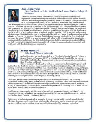 Aixa Guadarrama
Nova Southeastern University Health Professions Division College of
Pharmacy
Aixa Guadarrama’s passion for the field of oncology began early in her college
experience. During her undergraduate studies, she worked for over 3 years in cancer
research. She had the privilege of presenting some of the research findings she worked
on at a poster presentation for the 2013 American Association for Cancer Research
(AACR) symposium for undergraduate students. As she continued on her journey toward her career in
pharmacy, she knew she wanted to continue in the field of oncology. Aixa completed her health system
rotations during her third year in a specialized oncology hospital. As a 4th year student, she is currently
completing a 3 month block rotation in a specialized oncology hospital setting as well. Ms. Guadarrama
has the privilege of working in rotations in pediatric oncology, oncology clinical research, and oncology
administration. She is looking forward to graduating in May with her Pharm. D. and pursuing her goal as
a Doctor in Pharmacy in oncology. Knowing that she has such a great passion in the field for clinical
oncology, she joined FLASCO to be able to connect with fellow health professionals that share in the
same desire to lead and advance the field of clinical oncology. Building a strong network in a field that
she feels committed to supporting as a pharmacist will bring great opportunities to communicate and
collaborate with the clinical oncology community.
Andrea Mezentsef
Palm Beach Atlantic University
Andrea Mezentsef is a fourth year student at Palm Beach Atlantic University’s Lloyd L.
Gregory School of Pharmacy (GSOP) in West Palm Beach, Florida. She was born in
Miami, Florida but has had the opportunity to live in various countries including Costa
Rica, Argentina and Brazil.
Prior to pharmacy school, Andrea worked as a pharmacy technician at Walgreen’s and
that is when she decided to pursue a career in pharmacy due to enjoying interacting with patients and
learning about various medications and their uses. Since starting pharmacy school, leadership, serving in
the community and advocating for the pharmacy profession have been her main priorities. She has been
involved in participating and organizing various community outreach and health fair events and has also
been involved in medical missions where she served during her first year pharmacy school in Honduras
and in Uganda during her second and third year of pharmacy school.
In the past, Andrea served as the chapter president of the Academy of Managed Care Pharmacy
organization and currently is this year’s Christian Fellowship Pharmacist International’s national student
retreat coordinator. Andrea is also engaged in multiple professional organizations such as, American
Society of Health-System Pharmacists and American College of Clinical Pharmacy, both of which she has
made poster presentations at national conferences.
In addition to extracurricular activities, due to her academic success she has also made Dean’s List
throughout pharmacy school and was inducted into the Rho Chi pharmaceutical honor society and the
Phi Lambda Sigma Pharmacy Leadership Society.
Andrea interns and works weekends at Memorial Regional Hospital and is currently completing her
advanced pharmacy practice experience rotations. She is looking forward to graduation and plans to
pursue a residency and to continue being involved in the growth of the pharmacy profession.
 