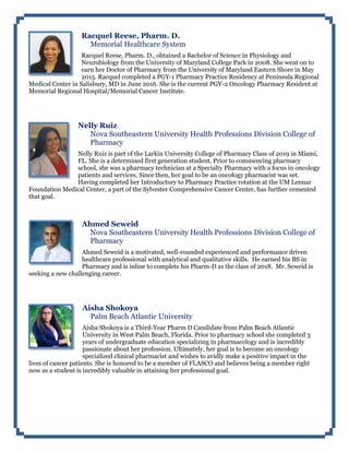 Racquel Reese, Pharm. D.
Memorial Healthcare System
Racquel Reese, Pharm. D., obtained a Bachelor of Science in Physiology and
Neurobiology from the University of Maryland College Park in 2008. She went on to
earn her Doctor of Pharmacy from the University of Maryland Eastern Shore in May
2015. Racquel completed a PGY-1 Pharmacy Practice Residency at Peninsula Regional
Medical Center in Salisbury, MD in June 2016. She is the current PGY-2 Oncology Pharmacy Resident at
Memorial Regional Hospital/Memorial Cancer Institute.
Nelly Ruiz
Nova Southeastern University Health Professions Division College of
Pharmacy
Nelly Ruiz is part of the Larkin University College of Pharmacy Class of 2019 in Miami,
FL. She is a determined first generation student. Prior to commencing pharmacy
school, she was a pharmacy technician at a Specialty Pharmacy with a focus in oncology
patients and services. Since then, her goal to be an oncology pharmacist was set.
Having completed her Introductory to Pharmacy Practice rotation at the UM Lennar
Foundation Medical Center, a part of the Sylvester Comprehensive Cancer Center, has further cemented
that goal.
Ahmed Seweid
Nova Southeastern University Health Professions Division College of
Pharmacy
Ahmed Seweid is a motivated, well-rounded experienced and performance driven
healthcare professional with analytical and qualitative skills. He earned his BS in
Pharmacy and is inline to complete his Pharm-D as the class of 2018. Mr. Seweid is
seeking a new challenging career.
Aisha Shokoya
Palm Beach Atlantic University
Aisha Shokoya is a Third-Year Pharm D Candidate from Palm Beach Atlantic
University in West Palm Beach, Florida. Prior to pharmacy school she completed 3
years of undergraduate education specializing in pharmacology and is incredibly
passionate about her profession. Ultimately, her goal is to become an oncology
specialized clinical pharmacist and wishes to avidly make a positive impact in the
lives of cancer patients. She is honored to be a member of FLASCO and believes being a member right
now as a student is incredibly valuable in attaining her professional goal.
 