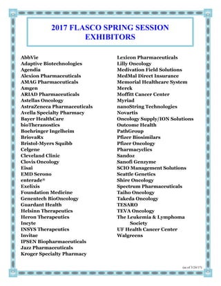(as of 3/24/17)
AbbVie
Adaptive Biotechnologies
Agendia
Alexion Pharmaceuticals
AMAG Pharmaceuticals
Amgen
ARIAD Pharmaceuticals
Astellas Oncology
AstraZeneca Pharmaceuticals
Avella Specialty Pharmacy
Bayer HealthCare
bioTheranostics
Boehringer Ingelheim
BriovaRx
Bristol-Myers Squibb
Celgene
Cleveland Clinic
Clovis Oncology
Eisai
EMD Serono
enterade®
Exelixis
Foundation Medicine
Genentech BioOncology
Guardant Health
Helsinn Therapeutics
Heron Therapeutics
Incyte
INSYS Therapeutics
Invitae
IPSEN Biopharmaceuticals
Jazz Pharmaceuticals
Kroger Specialty Pharmacy
Lexicon Pharmaceuticals
Lilly Oncology
Medivation Field Solutions
MedMal Direct Insurance
Memorial Healthcare System
Merck
Moffitt Cancer Center
Myriad
nanoString Technologies
Novartis
Oncology Supply/ION Solutions
Outcome Health
PathGroup
Pfizer Biosimilars
Pfizer Oncology
Pharmacyclics
Sandoz
Sanofi Genzyme
SCIO Management Solutions
Seattle Genetics
Shire Oncology
Spectrum Pharmaceuticals
Taiho Oncology
Takeda Oncology
TESARO
TEVA Oncology
The Leukemia & Lymphoma
Society
UF Health Cancer Center
Walgreens
2017 FLASCO SPRING SESSION
EXHIBITORS
 