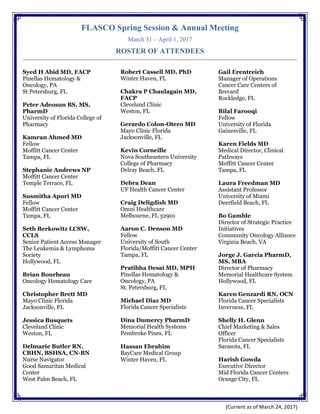 FLASCO Spring Session & Annual Meeting
March 31 – April 1, 2017
ROSTER OF ATTENDEES
(Current as of March 24, 2017)
Syed H Abid MD, FACP
Pinellas Hematology &
Oncology, PA
St Petersburg, FL
Peter Adeosun BS, MS,
PharmD
University of Florida College of
Pharmacy
Kamran Ahmed MD
Fellow
Moffitt Cancer Center
Tampa, FL
Stephanie Andrews NP
Moffitt Cancer Center
Temple Terrace, FL
Susmitha Apuri MD
Fellow
Moffitt Cancer Center
Tampa, FL
Seth Berkowitz LCSW,
CCLS
Senior Patient Access Manager
The Leukemia & Lymphoma
Society
Hollywood, FL
Brian Bourbeau
Oncology Hematology Care
Christopher Brett MD
Mayo Clinic Florida
Jacksonville, FL
Jessica Busquets
Cleveland Clinic
Weston, FL
Delmarie Butler RN,
CBHN, BSHSA, CN-BN
Nurse Navigator
Good Samaritan Medical
Center
West Palm Beach, FL
Robert Cassell MD, PhD
Winter Haven, FL
Chakra P Chaulagain MD,
FACP
Cleveland Clinic
Weston, FL
Gerardo Colon-Otero MD
Mayo Clinic Florida
Jacksonville, FL
Kevin Corneille
Nova Southeastern University
College of Pharmacy
Delray Beach, FL
Debra Dean
UF Health Cancer Center
Craig Deligdish MD
Omni Healthcare
Melbourne, FL 32901
Aaron C. Denson MD
Fellow
University of South
Florida/Moffitt Cancer Center
Tampa, FL
Pratibha Desai MD, MPH
Pinellas Hematology &
Oncology, PA
St. Petersburg, FL
Michael Diaz MD
Florida Cancer Specialists
Dina Dumercy PharmD
Memorial Health Systems
Pembroke Pines, FL
Hassan Ebrahim
BayCare Medical Group
Winter Haven, FL
Gail Erentreich
Manager of Operations
Cancer Care Centers of
Brevard
Rockledge, FL
Bilal Farooqi
Fellow
University of Florida
Gainesville, FL
Karen Fields MD
Medical Director, Clinical
Pathways
Moffitt Cancer Center
Tampa, FL
Laura Freedman MD
Assistant Professor
University of Miami
Deerfield Beach, FL
Bo Gamble
Director of Strategic Practice
Initiatives
Community Oncology Alliance
Virginia Beach, VA
Jorge J. Garcia PharmD,
MS, MBA
Director of Pharmacy
Memorial Healthcare System
Hollywood, FL
Karen Genzardi RN, OCN
Florida Cancer Specialists
Inverness, FL
Shelly H. Glenn
Chief Marketing & Sales
Officer
Florida Cancer Specialists
Sarasota, FL
Harish Gowda
Executive Director
Mid Florida Cancer Centers
Orange City, FL
 