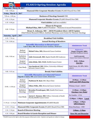 FLASCO Spring Session AgendaFLASCO Spring Session Agenda
*FLASCO reserves the right to alter this program without prior notice. Speakers and agenda are subject to change.
Thursday, March 30, 2017
7:00 - 9:00 pm Diamond Elite Corporate Member Events (FLASCO Board) Non CME
Friday, March 31, 2017
7:00 am - 4:00 pm Business of Oncology Summit CME
4:30 - 6:30 pm Diamond Corporate Member Events (FLASCO Board) Non CME
6:30 - 8:00 pm Visit Exhibits (cash bar available)
8:00 - 9:30 pm
Dinner & Program
Michael Diaz, MD FLASCO President ~ Welcome & Award Presentation
Bruce E. Johnson, MD ~ ASCO President-Elect: ASCO Update
Chief Clinical Research Officer, Institute Physician, Lowe Center for Thoracic Oncology
Saturday, April 1, 2017
6:30 - 7:30 am Breakfast/Visit Exhibits
7:30 - 8:00 am Annual Meeting of Members
8:00 - 9:00 am
Scientific Discussion on Breast Cancer
Luis E. Raez, MD, Memorial Cancer Institute, Moderator
Administrator Track
Medical
Oncology
Michel Velez, MD, Memorial Cancer Institute
Moderators:
Maggie Wiegandt, MBA
Memorial Healthcare System
Radiation
Oncology
Julie Greenwalt, MD, Baptist Health-MD Anderson
Gail Erentreich
Cancer Care Centers of Brevard
Surgical
Oncology
John Kiluk, MD, FACS, Moffitt Cancer Center
8:00—9:00am
MACRA
Case Study
Ana Sandoval, MD, Fellow, University of Miami/
Sylvester Cancer Center
Sybil Green, JD, RPh, MHA
ASCO
9:00 - 9:45 am Break/Visit Exhibits
10:00 - 11:00 am
Scientific Discussion on Colorectal Cancer
Edgardo S. Santos, MD, Lynn Cancer Center, Moderator
Administrator Track
Medical
Oncology
Pashtoon M. Kasi, MD, Mayo Clinic
10:00am—11:00am
QOPI and MIPS Reporting
Surgical
Oncology
Othon Wiltz, MD, Memorial Cancer Institute Whitney Lloyd—ASCO
Radiation
Oncology
Brendan Prendergast, MD, Health First Cancer
Institute
11:00am—12:00pm
Oncology Care Model
Case Study
Aaron C. Denson, MD, Fellow, University of South
Florida/Moffitt Cancer Center
Bo Gamble—COA
12:00pm—1:00pm Lunch
11:30 am - 12:30 pm Platinum Corporate Appointments (FLASCO Board)
1:00pm—2:00pm
QRUR Reports
12:30 - 2:30 pm Diamond Elite Corporate Events (FLASCO Board) Non CME Brian Bourbeau—OHC
2:30 - 5:30 pm 2:00pm—2:30pmBoard of Directors Meeting
6:30 - 9:00 pm Board Member & Guests Reception and Dinner Open Mic and Discussion
 