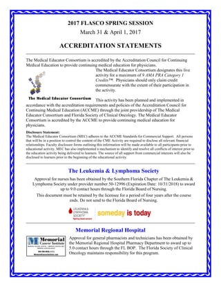 2017 FLASCO SPRING SESSION
March 31 & April 1, 2017
ACCREDITATION STATEMENTS
The Medical Educator Consortium is accredited by the Accreditation Council for Continuing
Medical Education to provide continuing medical education for physicians.
The Medical Educator Consortium designates this live
activity for a maximum of 9 AMA PRA Category 1
Credits™. Physicians should only claim credit
commensurate with the extent of their participation in
the activity.
This activity has been planned and implemented in
accordance with the accreditation requirements and policies of the Accreditation Council for
Continuing Medical Education (ACCME) through the joint providership of The Medical
Educator Consortium and Florida Society of Clinical Oncology. The Medical Educator
Consortium is accredited by the ACCME to provide continuing medical education for
physicians.
Disclosure Statement:
The Medical Educator Consortium (MEC) adheres to the ACCME Standards for Commercial Support. All persons
that will be in a position to control the content of the CME Activity are required to disclose all relevant financial
relationships. Faculty disclosure forms outlining this information will be made available to all participants prior to
educational activity. MEC has also implemented a mechanism to identify and resolve all conflicts of interest prior to
the education activity being delivered to learners. The source of all support from commercial interests will also be
disclosed to learners prior to the beginning of the educational activity.
The Leukemia & Lymphoma Society
Approval for nurses has been obtained by the Southern Florida Chapter of The Leukemia &
Lymphoma Society under provider number 50-12996 (Expiration Date: 10/31/2018) to award
up to 9.0 contact hours through the Florida Board of Nursing.
This document must be retained by the licensee for a period of four years after the course
ends. Do not send to the Florida Board of Nursing.
Memorial Regional Hospital
Approval for general pharmacists and technicians has been obtained by
the Memorial Regional Hospital Pharmacy Department to award up to
5.0 contact hours through the FL BOP. The Florida Society of Clinical
Oncology maintains responsibility for this program.
 