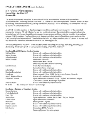 1
FACULTY DISCLOSURE (onsite distribution)
2017 FLASCO SPRING SESSION
March 31th – April 1st, 2017
Orlando, FL
The Medical Educator Consortium in accordance with the Standards of Commercial Support of the
Accreditation for Continuing Medical Education (ACCME), will disclose any relevant financial interest or other
relationship with the manufacturer(s) of any commercial product(s) and/or provider(s) of commercial services
by anyone in control of content.
As a CME provider decisions in the planning process of this conference were made free of the control of
commercial interests. All individuals who are in a position to control the content of this educational activity
have disclosed all relevant financial relationships with any commercial interest to the provider. In accordance
with the CME Provider’s Conflict of Interest & Resolution Policy, any conflict of interest pertaining to this
CME Activity have been resolved. This disclosure includes any all persons in control of content to include staff
and educational committee members involved in the planning process.
The current definition reads: "A commercial interest is any entity producing, marketing, re-selling, or
distributing health care goods or services consumed by, or used on, patients."
Speakers FLASCO Spring Session Agenda
Michael Diaz Has no relevant financial relationships
Aaron Denson Has no relevant financial relationships
Julie Greenwalt Has no relevant financial relationships
Bruce Johnson Consultant: Novartis
Stockholder: Kew Group
Other: royalties EGFR mutation testing
Kasi Pashtoon Grant/Research Celgene
Consultant: Taiho Oncology
John Kiluk Has no relevant financial relationships
Brendan Prenderbast Has no relevant financial relationships
Luis Raez Grant/research Pfizer, BMS, Roche, Astra-Zeneca, Novartis
Ana C Sandoval Leon Has no relevant financial relationships
Edgardo S. Santos Speakers Bureau: Genentech, Lilly, Celgene, Millennium, Amgen,
AstraZeneca, Merck, Boehringer Ingelheim
Michael Velez Has no relevant financial relationships
O. Wiltz Has no relevant financial relationships
Speakers – Business of Oncology Session
Robert Carlson Has no relevant financial relationships
Craig Delighdish Has no relevant financial relationships
Peter Ellis Has no relevant financial relationships
Steven Fein Speakers Bureau: Janssen, Pfizer, BMS, Incyte, Amgen
Karen Fields Speakers Bureau: Genentech
Brain Gill Employment: Celgene
Bobby Green Has no relevant financial relationships
Stephen Grubbs Has no relevant financial relationships
Eric Harris Consultant: BMS, Novartis
Speakers Bureau: Novartis Amgen
 
