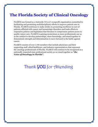 The Florida Society of Clinical Oncology
FLASCO was formed as a statewide 501(c)(3) nonprofit organization committed to
facilitating and promoting multidisciplinary efforts to improve patient care in
Florida. FLASCO continues to make strides in promoting excellence in care of
patients afflicted with cancer and hematologic disorders and leads efforts to
respond to policies and legislation that threaten to compromise patient access to
quality cancer care. FLASCO is gaining momentum as more professionals use us
as the catalyst to develop partnerships, share knowledge, and stand together to
demonstrate strength and determination to move forward in the battle against
cancer.
FLASCO consists of over 2,500 members that include physicians and their
supporting staff, allied healthcare, and industry representatives that represent
the oncology professionals of Florida. FLASCO will continue to be recognized as a
nationally respected state professional society as we stand together as “the
Voice of Oncology in Florida”.
Thank YOU for Attending
 