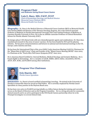 Program Chair
and Moderator during Breast Cancer Session
Luis E. Raez, MD, FACP, FCCP
Chief of Hematology/Oncology and Medical Director
Memorial Cancer Institute (MCI)
Memorial Health Care System
Biography: Dr. Raez is the Medical Director of Memorial Cancer Institute (MCI) at Memorial Health
Care System (MHS) and Director of the Thoracic Oncology Program. He is also Clinical Associate
Professor of Medicine at Florida International University (FIU) and Visiting Professor of Medicine at
Cayetano Heredia University in Peru. He is also an Affiliate Associate Professor of Clinical Biomedical
Science for Florida Atlantic University (FAU).
He designs phase I-III clinical trials with new chemotherapeutic agents and combinations. Dr. Raez does
translational research in the areas of cancer vaccines. He has been funded by NCI and the pharma
industry. He has given oral presentations and lectures in national and international meetings in the US,
Europe, Latin-America and Asia.
He has been the International Chair of the 2014 IASLC-Latin-American Meeting (LALCA); Chairman for
the "Miami Best of ASCO 2014", Chair and Founder of the "Miami Cancer Meeting (MCM)" since 2002,
Co-Chairman at the "Puerto Rico Fall Cancer Symposia (FCS)" since 2010.
He is American Board Certified in: Internal Medicine, Medical Oncology and Geriatric Medicine. He is
board eligible in Hematology. He is a member of AACR, ESMO, ASCO, IASLC, ALLIANCE, NCCTG,
ACCP, ACP, ACSG, and FLASCO among other institutions.
Program Vice Chairman
Eric Harris, DO
Florida Cancer Specialists
BIOGRAPHY: Dr. Harris is board certified in hematology/oncology. He trained at the University of
Florida in Gainesville where he served as Chief Fellow. He is currently employed by Florida Cancer
Specialists at a busy practice in the Daytona Beach area.
He has been very active in FLASCO serving initially as a fellow liaison during his training and currently
serves on the Board of Directors and on the Program Committee. He is a strong advocate for community
clinical research and is an active participant in the FCS-Sarah Cannon partnership where he is the
Principal Investigator on several clinical trials.
 