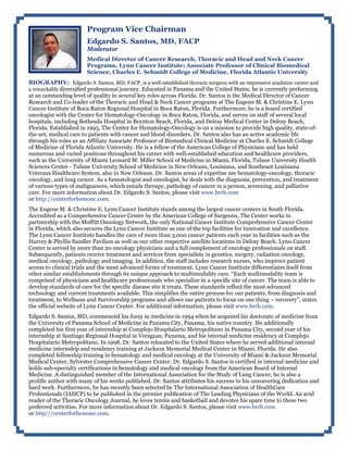 Program Vice Chairman
Edgardo S. Santos, MD, FACP
Moderator
Medical Director of Cancer Research, Thoracic and Head and Neck Cancer
Programs, Lynn Cancer Institute; Associate Professor of Clinical Biomedical
Science, Charles E. Schmidt College of Medicine, Florida Atlantic University
BIOGRAPHY: Edgardo S. Santos, MD, FACP, is a well-established thoracic surgeon with an impressive academic career and
a remarkably diversified professional journey. Educated in Panama and the United States, he is currently performing
at an outstanding level of quality in several key roles across Florida. Dr. Santos is the Medical Director of Cancer
Research and Co-leader of the Thoracic and Head & Neck Cancer programs at The Eugene M. & Christine E. Lynn
Cancer Institute of Boca Raton Regional Hospital in Boca Raton, Florida. Furthermore, he is a board certified
oncologist with the Center for Hematology-Oncology in Boca Raton, Florida, and serves on staff of several local
hospitals, including Bethesda Hospital in Boynton Beach, Florida, and Delray Medical Center in Delray Beach,
Florida. Established in 1995, The Center for Hematology-Oncology is on a mission to provide high quality, state-of-
the-art, medical care to patients with cancer and blood disorders. Dr. Santos also has an active academic life
through his roles as an Affiliate Associate Professor of Biomedical Clinical Medicine at Charles E. Schmidt College
of Medicine of Florida Atlantic University. He is a fellow of the American College of Physicians and has held
numerous and varied positions throughout his career with well-established education and healthcare providers,
such as the University of Miami Leonard M. Miller School of Medicine in Miami, Florida, Tulane University Health
Sciences Center - Tulane University School of Medicine in New Orleans, Louisiana, and Southeast Louisiana
Veterans Healthcare System, also in New Orleans. Dr. Santos areas of expertise are hematology-oncology, thoracic
oncology, and lung cancer. As a hematologist and oncologist, he deals with the diagnosis, prevention, and treatment
of various types of malignances, which entails therapy, pathology of cancer in a person, screening, and palliative
care. For more information about Dr. Edgardo S. Santos, please visit www.brrh.com
or http://centerforhemonc.com.
The Eugene M. & Christine E. Lynn Cancer Institute stands among the largest cancer centers in South Florida.
Accredited as a Comprehensive Cancer Center by the American College of Surgeons, The Center works in
partnership with the Moffitt Oncology Network, the only National Cancer Institute Comprehensive Cancer Center
in Florida, which also secures the Lynn Cancer Institute as one of the top facilities for innovation and excellence.
The Lynn Cancer Institute handles the care of more than 3,000 cancer patients each year in facilities such as the
Harvey & Phyllis Sandler Pavilion as well as our other respective satellite locations in Delray Beach. Lynn Cancer
Center is served by more than 20 oncology physicians and a full complement of oncology professionals on staff.
Subsequently, patients receive treatment and services from specialists in genetics, surgery, radiation oncology,
medical oncology, pathology and imaging. In addition, the staff includes research nurses, who improve patient
access to clinical trials and the most advanced forms of treatment. Lynn Cancer Institute differentiates itself from
other similar establishments through its unique approach to multimodality care. “Each multimodality team is
comprised of physicians and healthcare professionals who specialize in a specific site of cancer. The team is able to
develop standards of care for the specific disease site it treats. These standards reflect the most advanced
technology and current treatments available. This simplifies the entire process for our patients, from diagnosis and
treatment, to Wellness and Survivorship programs and allows our patients to focus on one thing – recovery”, states
the official website of Lynn Cancer Center. For additional information, please visit www.brrh.com.
Edgardo S. Santos, MD, commenced his foray in medicine in 1994 when he acquired his doctorate of medicine from
the University of Panama School of Medicine in Panama City, Panama, his native country. He additionally
completed his first year of internship at Complejo Hospitalario Metropolitano in Panama City, second year of his
internship at Santiago Regional Hospital in Veraguas, Panama, and his internal medicine residency at Complejo
Hospitalario Metropolitano. In 1998, Dr. Santos relocated to the United States where he served additional internal
medicine internship and residency training at Jackson Memorial Medical Center in Miami, Florida. He also
completed fellowship training in hematology and medical oncology at the University of Miami & Jackson Memorial
Medical Center, Sylvester Comprehensive Cancer Center. Dr. Edgardo S. Santos is certified in internal medicine and
holds sub-specialty certifications in hematology and medical oncology from the American Board of Internal
Medicine. A distinguished member of the International Association for the Study of Lung Cancer, he is also a
prolific author with many of his works published. Dr. Santos attributes his success to his unwavering dedication and
hard work. Furthermore, he has recently been selected by The International Association of HealthCare
Professionals (IAHCP) to be published in the premier publication of The Leading Physicians of the World. An avid
reader of the Thoracic Oncology Journal, he loves tennis and basketball and devotes his spare time to these two
preferred activities. For more information about Dr. Edgardo S. Santos, please visit www.brrh.com
or http://centerforhemonc.com.
 