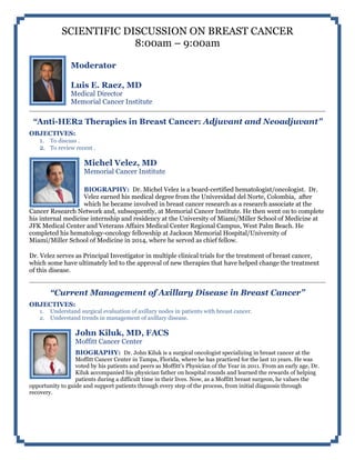 SCIENTIFIC DISCUSSION ON BREAST CANCER
8:00am – 9:00am
Moderator
Luis E. Raez, MD
Medical Director
Memorial Cancer Institute
“Anti-HER2 Therapies in Breast Cancer: Adjuvant and Neoadjuvant”
OBJECTIVES:
1. To discuss .
2. To review recent .
Michel Velez, MD
Memorial Cancer Institute
BIOGRAPHY: Dr. Michel Velez is a board-certified hematologist/oncologist. Dr.
Velez earned his medical degree from the Universidad del Norte, Colombia, after
which he became involved in breast cancer research as a research associate at the
Cancer Research Network and, subsequently, at Memorial Cancer Institute. He then went on to complete
his internal medicine internship and residency at the University of Miami/Miller School of Medicine at
JFK Medical Center and Veterans Affairs Medical Center Regional Campus, West Palm Beach. He
completed his hematology-oncology fellowship at Jackson Memorial Hospital/University of
Miami/Miller School of Medicine in 2014, where he served as chief fellow.
Dr. Velez serves as Principal Investigator in multiple clinical trials for the treatment of breast cancer,
which some have ultimately led to the approval of new therapies that have helped change the treatment
of this disease.
“Current Management of Axillary Disease in Breast Cancer”
OBJECTIVES:
1. Understand surgical evaluation of axillary nodes in patients with breast cancer.
2. Understand trends in management of axillary disease.
John Kiluk, MD, FACS
Moffitt Cancer Center
BIOGRAPHY: Dr. John Kiluk is a surgical oncologist specializing in breast cancer at the
Moffitt Cancer Center in Tampa, Florida, where he has practiced for the last 10 years. He was
voted by his patients and peers as Moffitt's Physician of the Year in 2011. From an early age, Dr.
Kiluk accompanied his physician father on hospital rounds and learned the rewards of helping
patients during a difficult time in their lives. Now, as a Moffitt breast surgeon, he values the
opportunity to guide and support patients through every step of the process, from initial diagnosis through
recovery.
 