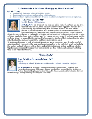 “Advances in Radiation Therapy in Breast Cancer”
OBJECTIVES:
1. To review role of radiation in breast conserving therapy.
2. To discuss who may and may not benefit from radiation therapy.
3. To discuss future implications and forward directions of radiation therapy in breast conserving therapy.
Julie Greenwalt, MD
Baptist Health-MD Anderson
BIOGRAPHY: Dr. Greenwalt was born and raised on the Space Coast and has lived
in Florida all of her life. She is blessed with a wonderful, supportive husband and a
son who brings joy to her life daily. Her husband is a dentist and owns his own
practice in Jacksonville. Being a doctor has been her dream since she was a child. Dr.
Greenwalt has always been passionate about helping patients and felt oncology was
the perfect place to do this, as it allows her to support and encourage her patients on this journey. Being a
radiation oncologist allows her to combine two of her greatest interests; research and technology, to drive
medicine forward in hopes of helping patients live longer cancer-free lives. She is excited about the future
of her field and the methods which will be used to see more patients cured.
Dr. Greenwalt is blessed to work at Baptist MD Anderson where the mindset is on giving back to their
patients and their community. She is personally passionate about giving back, both locally and globally.
She and her husband volunteer at their church and participate in annual medical and dental mission
trips to countries such as Nicaragua. They feel honored to use their professional skills in order to help
those in less fortunate situations.
“Case Study”
Ana Cristina Sandoval-Leon, MD
Fellow
University of Miami, Sylvester Cancer Center, Jackson Memorial Hospital
BIOGRAPHY: Dr. Sandoval-Leon earned her medical degree Summa Cum Laude from
Universidad Internacional del Ecuador. She then completed her Internal Medicine Residency at
Jackson Memorial Hospital/University of Miami. Dr. Sandoval continued her education there for
her Hematology-Oncology fellowship and is now the Chief fellow.
 