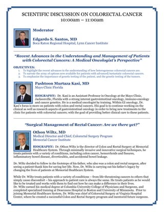SCIENTIFIC DISCUSSION ON COLORECTAL CANCER
10:00am – 11:00am
Moderator
Edgardo S. Santos, MD
Boca Raton Regional Hospital, Lynn Cancer Institute
“Recent Advances in the Understanding and Management of Patients
with Colorectal Cancers: A Medical Oncologist’s Perspective”
OBJECTIVES:
1. To highlight the recent advances in the understanding of how heterogeneous colorectal cancers are.
2. To narrate the array of options now available for patients with advanced/metastatic colorectal cancers.
3. To emphasize the importance of genetic testing of the patient, and the genetic testing of the tumors.
Pashtoon Murtaza Kasi, MD
Mayo Clinic Florida
BIOGRAPHY: Dr. Kasi is an Assistant Professor in Oncology at the Mayo Clinic,
Jacksonville, Florida with a strong interest gastrointestinal oncology, immuno-oncology
and cancer genetics. He is a medical oncologist by training. Within GI oncology, Dr.
Kasi’s focus is more on patients with colon and rectal cancers. His goal is to continue working on the
clinical as well as research aspects of gastrointestinal oncology in order to bring new treatments to the
clinic for patients with colorectal cancers; with the goal of providing better clinical care to these patients.
“Surgical Management of Rectal Cancer: Are we there yet?”
Othon Wiltz, MD
Medical Director and Chief, Colorectal Surgery Program
Memorial Cancer Institute
BIOGRAPHY: Dr. Othon Wiltz is the director of Colon and Rectal Surgery at Memorial
Healthcare System. Through minimally invasive and innovative surgical techniques, he
treats patients with a variety of conditions, including colon cancer, hemorrhoids and fissures,
inflammatory bowel disease, diverticulitis, and accidental bowel leakage.
Dr. Wiltz decided to follow in the footsteps of his father, who also was a colon and rectal surgeon, after
seeing a patient thank him for saving her life. Now, Dr. Wiltz is carrying out his father’s legacy by
changing the lives of patients at Memorial Healthcare System.
While Dr. Wiltz treats patients with a variety of conditions – from life-threatening cancers to others that
simply cause discomfort – his approach to patient care is always the same. He treats patients as he would
like to be treated and works with them to find out how he can make a difference in their lives.
Dr. Wiltz earned his medical degree at Columbia University College of Physicians and Surgeons, and
completed specialized training at Deaconess Hospital in Boston and University of Minnesota. Prior to
joining Memorial Healthcare System, Dr. Wiltz was chief of Colorectal Surgery at Virginia Hospital
Center, where he created a successful Colon and Rectal Surgery program and mentored future surgeons.
 