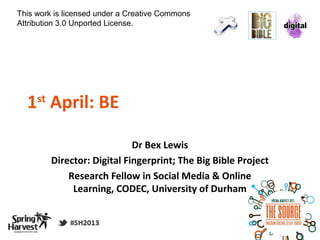 This work is licensed under a Creative Commons
Attribution 3.0 Unported License.




  1 April: BE
     st

  http://j.mp/ClickZone2
                              Dr Bex Lewis
          Director: Digital Fingerprint; The Big Bible Project
              Research Fellow in Social Media & Online
               Learning, CODEC, University of Durham
 