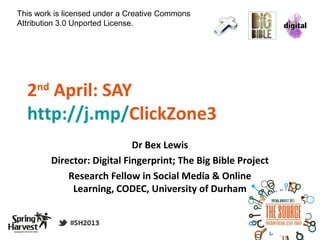 This work is licensed under a Creative Commons
Attribution 3.0 Unported License.




  2 April: SAY
     nd

  http://j.mp/ClickZone3
                              Dr Bex Lewis
          Director: Digital Fingerprint; The Big Bible Project
              Research Fellow in Social Media & Online
               Learning, CODEC, University of Durham
 