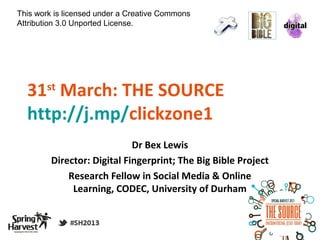 This work is licensed under a Creative Commons
Attribution 3.0 Unported License.




  31 March: THE SOURCE
       st

  http://j.mp/clickzone1
                             Dr Bex Lewis
         Director: Digital Fingerprint; The Big Bible Project
             Research Fellow in Social Media & Online
              Learning, CODEC, University of Durham
 