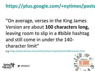https://plus.google.com/+nytimes/posts

"On average, verses in the King James
Version are about 100 characters long,
leaving room to slip in a #bible hashtag
and still come in under the 140-
character limit”
e.g. http://www.buzzle.com/articles/short-inspirational-bible-verses.html
 