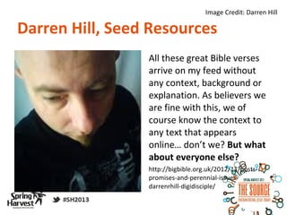 Image Credit: Darren Hill

Darren Hill, Seed Resources
                 All these great Bible verses
                 arrive on my feed without
                 any context, background or
                 explanation. As believers we
                 are fine with this, we of
                 course know the context to
                 any text that appears
                 online… don’t we? But what
                 about everyone else?
                 http://bigbible.org.uk/2012/11/posts-
                 promises-and-perennial-issues-
                 darrenrhill-digidisciple/
 