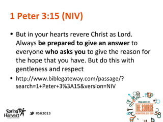 1 Peter 3:15 (NIV)
• But in your hearts revere Christ as Lord.
  Always be prepared to give an answer to
  everyone who asks you to give the reason for
  the hope that you have. But do this with
  gentleness and respect
• http://www.biblegateway.com/passage/?
  search=1+Peter+3%3A15&version=NIV
 