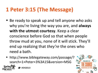 1 Peter 3:15 (The Message)
• Be ready to speak up and tell anyone who asks
  why you’re living the way you are, and always
  with the utmost courtesy. Keep a clear
  conscience before God so that when people
  throw mud at you, none of it will stick. They’ll
  end up realizing that they’re the ones who
  need a bath.
• http://www.biblegateway.com/passage/?
  search=1+Peter+3%3A15&version=MSG
 