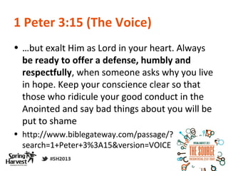 1 Peter 3:15 (The Voice)
• …but exalt Him as Lord in your heart. Always
  be ready to offer a defense, humbly and
  respectfully, when someone asks why you live
  in hope. Keep your conscience clear so that
  those who ridicule your good conduct in the
  Anointed and say bad things about you will be
  put to shame
• http://www.biblegateway.com/passage/?
  search=1+Peter+3%3A15&version=VOICE
 