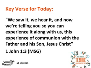 Key Verse for Today:
“We saw it, we hear it, and now
we’re telling you so you can
experience it along with us, this
experience of communion with the
Father and his Son, Jesus Christ”
1 John 1:3 (MSG)
 