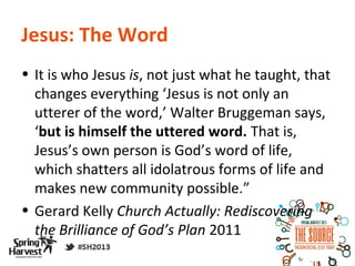 Jesus: The Word
• It is who Jesus is, not just what he taught, that
  changes everything ‘Jesus is not only an
  utterer of the word,’ Walter Bruggeman says,
  ‘but is himself the uttered word. That is,
  Jesus’s own person is God’s word of life,
  which shatters all idolatrous forms of life and
  makes new community possible.”
• Gerard Kelly Church Actually: Rediscovering
  the Brilliance of God’s Plan 2011
 