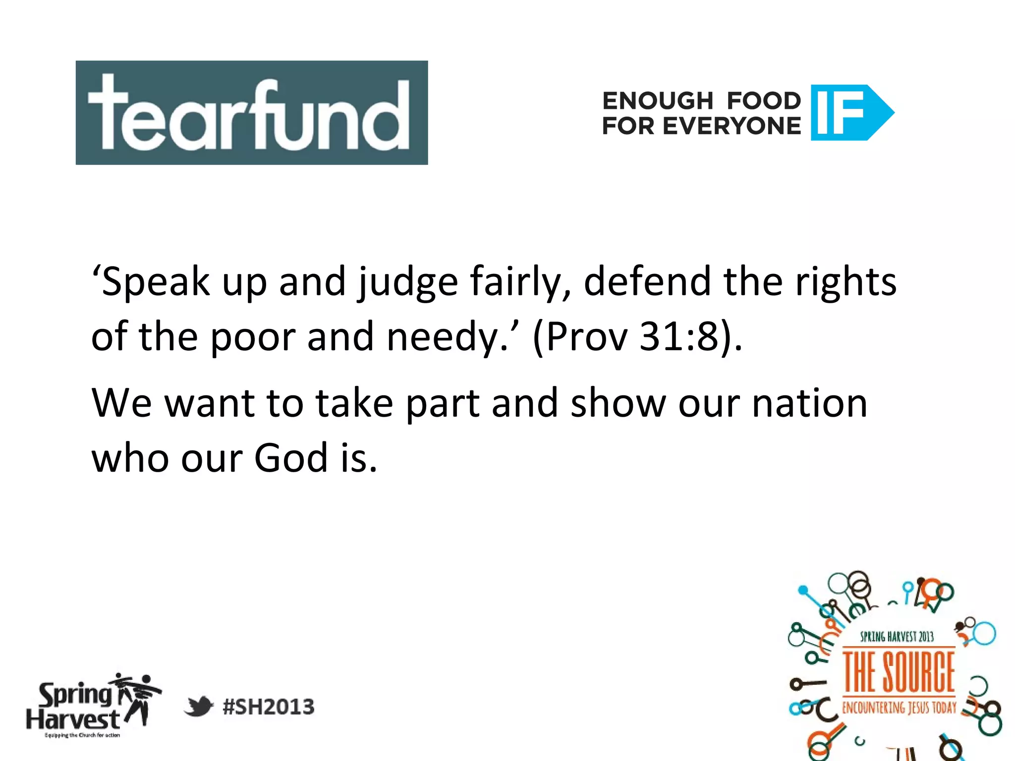 ‘Speak up and judge fairly, defend the rights
of the poor and needy.’ (Prov 31:8).
We want to take part and show our nation
who our God is.
 