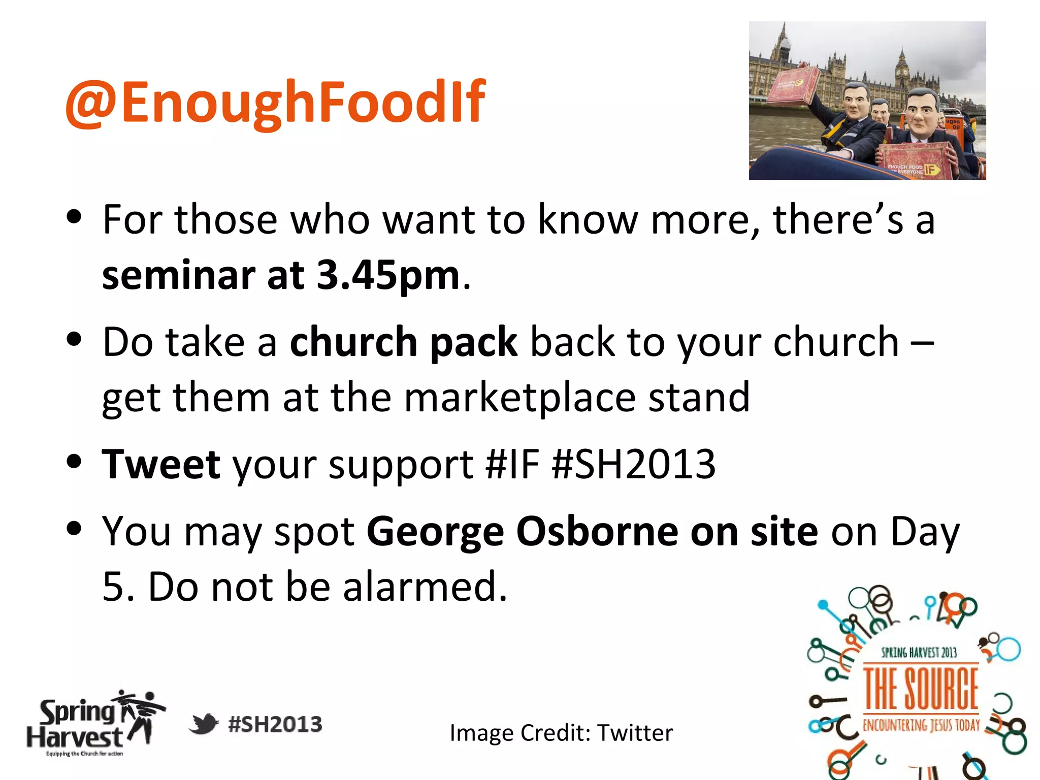 @EnoughFoodIf
• For those who want to know more, there’s a
  seminar at 3.45pm.
• Do take a church pack back to your church –
  get them at the marketplace stand
• Tweet your support #IF #SH2013
• You may spot George Osborne on site on Day
  5. Do not be alarmed.


                   Image Credit: Twitter
 