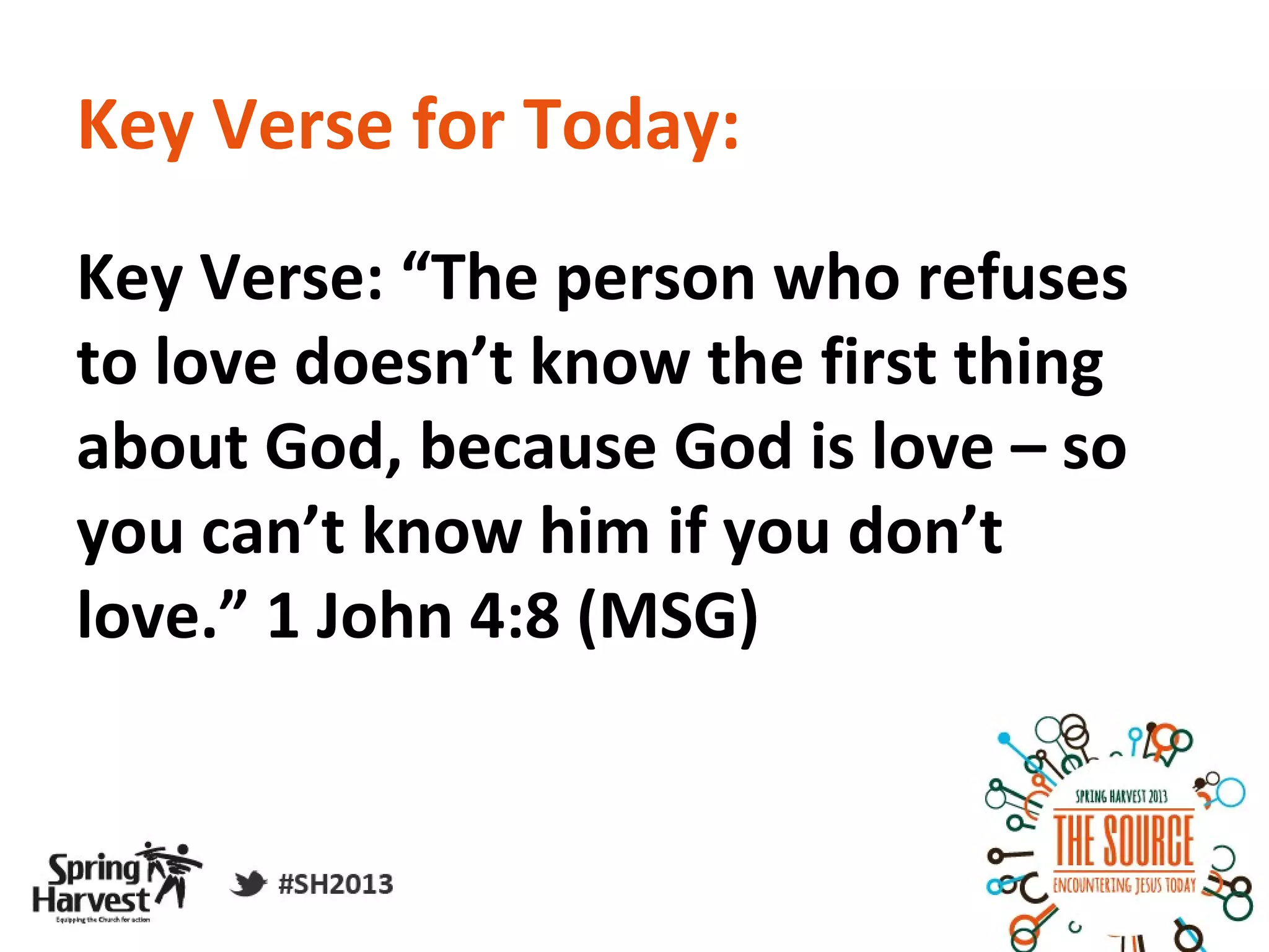 Key Verse for Today:
Key Verse: “The person who refuses
to love doesn’t know the first thing
about God, because God is love – so
you can’t know him if you don’t
love.” 1 John 4:8 (MSG)
 