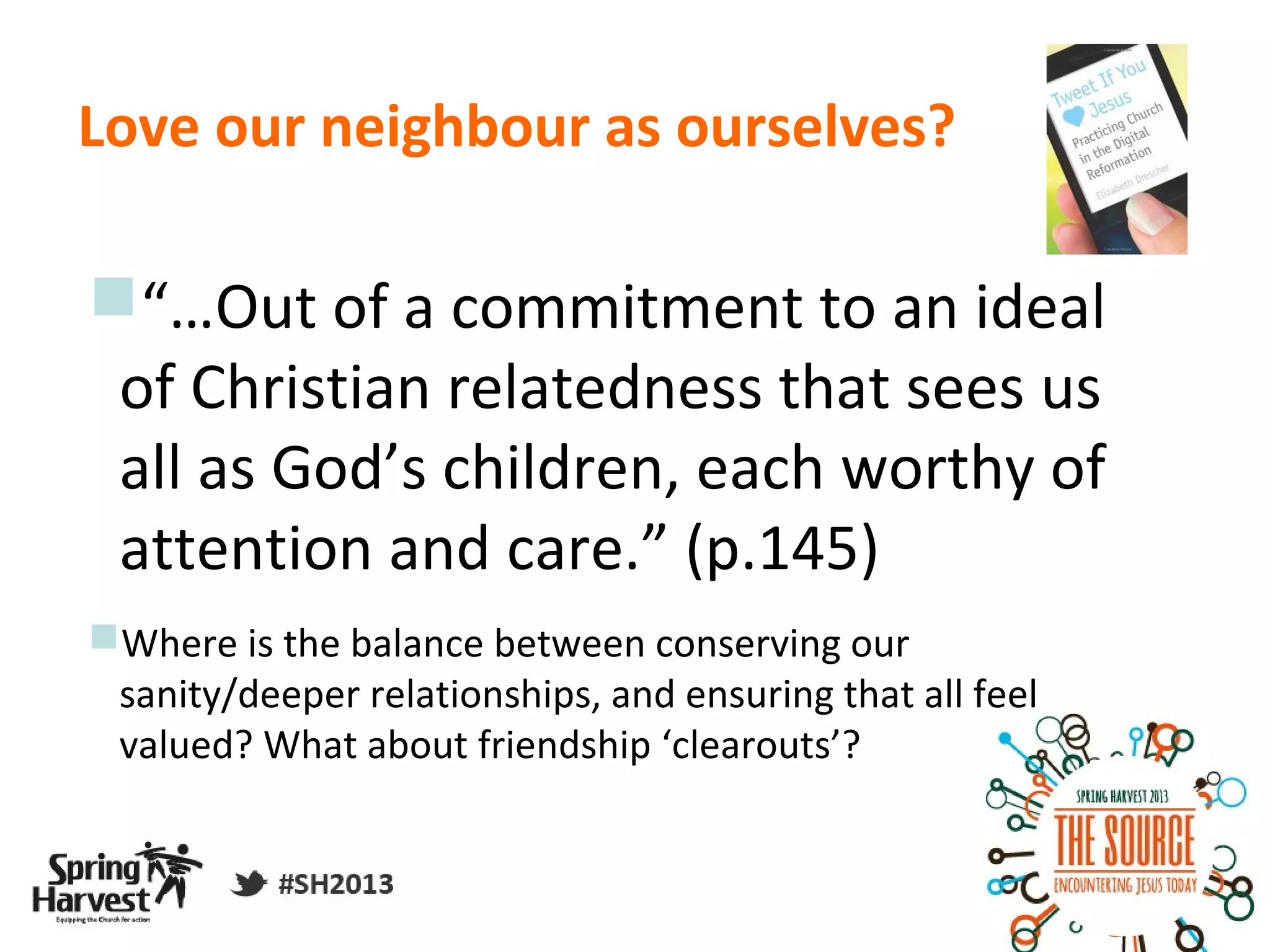 Love our neighbour as ourselves?

“…Out of a commitment to an ideal
 of Christian relatedness that sees us
 all as God’s children, each worthy of
 attention and care.” (p.145)
Where is the balance between conserving our
 sanity/deeper relationships, and ensuring that all feel
 valued? What about friendship ‘clearouts’?
 