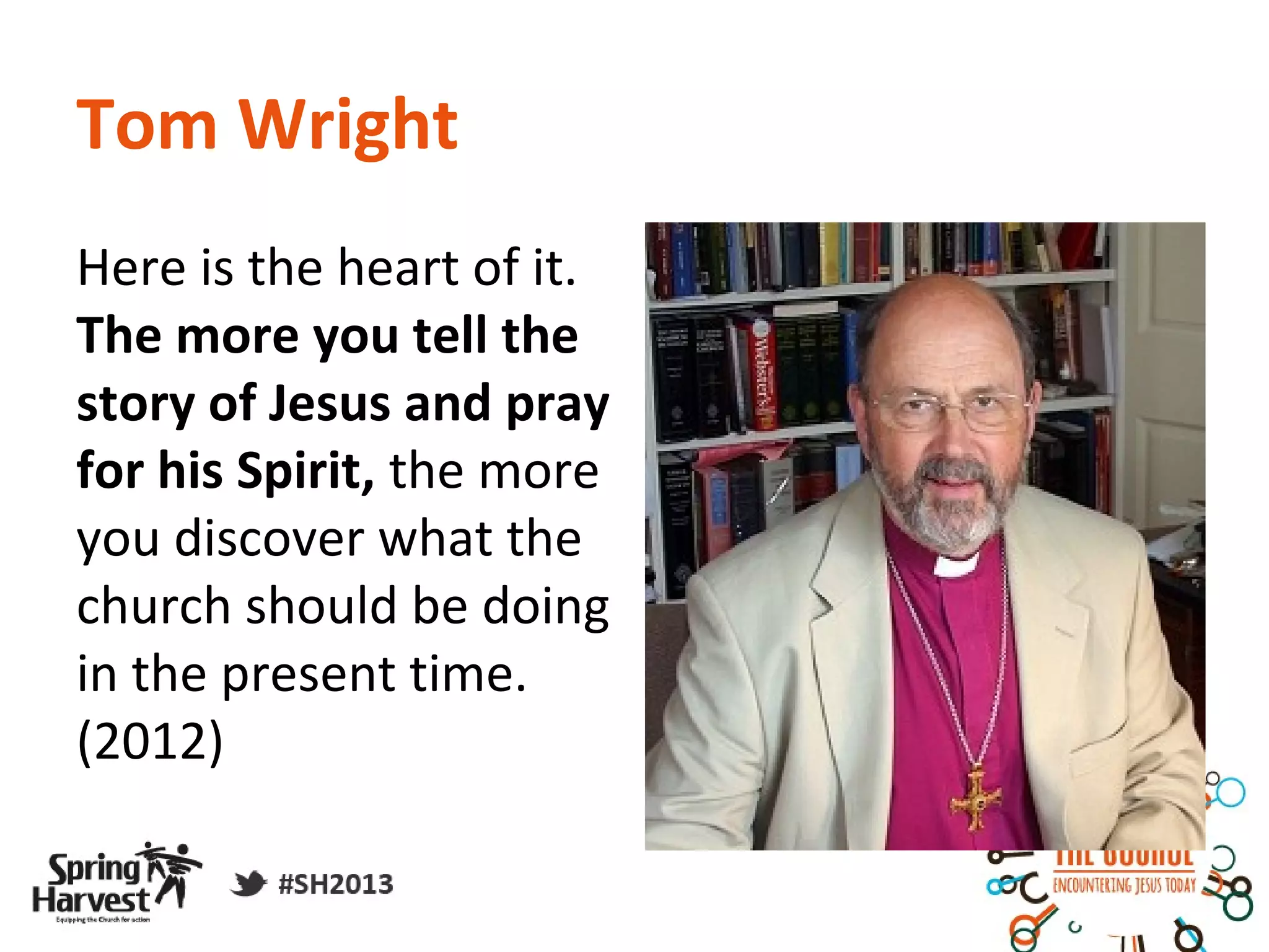 Tom Wright
Here is the heart of it.
The more you tell the
story of Jesus and pray
for his Spirit, the more
you discover what the
church should be doing
in the present time.
(2012)
 