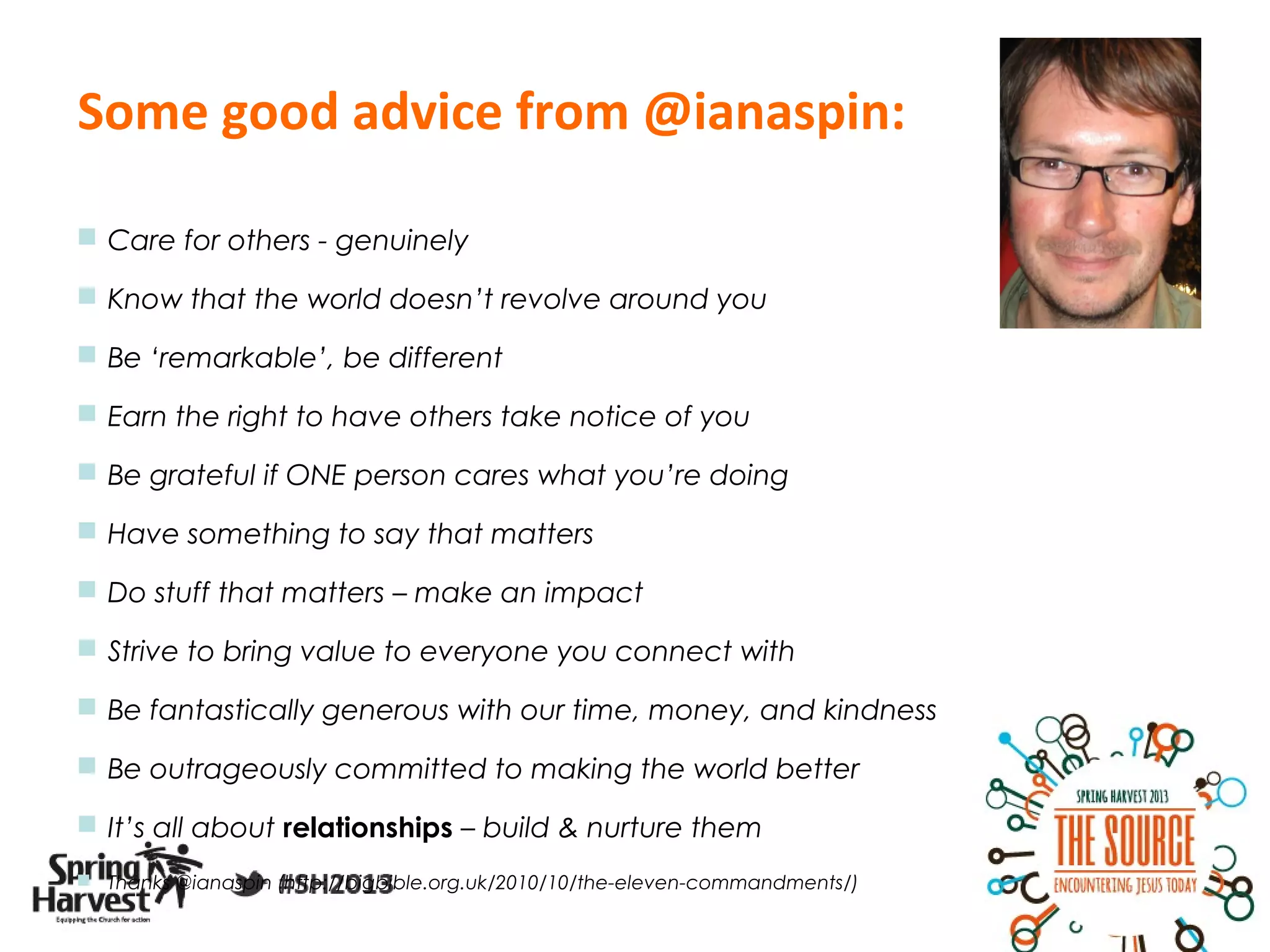 Some good advice from @ianaspin:

 Care for others - genuinely

 Know that the world doesn’t revolve around you

 Be ‘remarkable’, be different

 Earn the right to have others take notice of you

 Be grateful if ONE person cares what you’re doing

 Have something to say that matters

 Do stuff that matters – make an impact

 Strive to bring value to everyone you connect with

 Be fantastically generous with our time, money, and kindness

 Be outrageously committed to making the world better

 It’s all about relationships – build & nurture them
 Thanks @ianaspin (http://bigbible.org.uk/2010/10/the-eleven-commandments/)
 