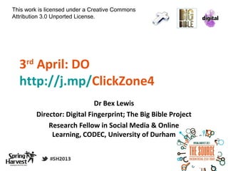 This work is licensed under a Creative Commons
Attribution 3.0 Unported License.




  3 April: DO
     rd

  http://j.mp/ClickZone4
                              Dr Bex Lewis
          Director: Digital Fingerprint; The Big Bible Project
              Research Fellow in Social Media & Online
               Learning, CODEC, University of Durham
 