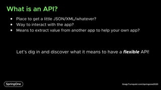 GregLTurnquist.com/springone2020
What is an API?
● Place to get a little JSON/XML/whatever?
● Way to interact with the app?
● Means to extract value from another app to help your own app?
Let’s dig in and discover what it means to have a flexible API!
 