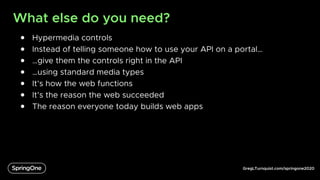 GregLTurnquist.com/springone2020
What else do you need?
● Hypermedia controls
● Instead of telling someone how to use your API on a portal…
● …give them the controls right in the API
● …using standard media types
● It’s how the web functions
● It’s the reason the web succeeded
● The reason everyone today builds web apps
 
