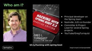 GregLTurnquist.com/springone2020
Who am I?
bit.ly/hacking-with-spring-boot
● Principal developer on
the Spring team
● Nashville JUG co-founder
● Committer & Project
Lead for several Spring
projects
● YouTube/GregTurnquist
 