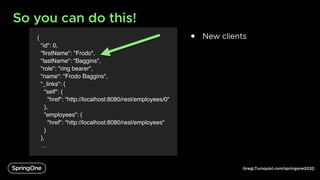 GregLTurnquist.com/springone2020
{
"id": 0,
"firstName": "Frodo",
"lastName": "Baggins",
"role": "ring bearer",
"name": "Frodo Baggins",
"_links": {
"self": {
"href": "http://localhost:8080/rest/employees/0"
},
"employees": {
"href": "http://localhost:8080/rest/employees"
}
},
…
So you can do this!
6
● New clients
 