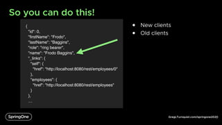 GregLTurnquist.com/springone2020
{
"id": 0,
"firstName": "Frodo",
"lastName": "Baggins",
"role": "ring bearer",
"name": "Frodo Baggins",
"_links": {
"self": {
"href": "http://localhost:8080/rest/employees/0"
},
"employees": {
"href": "http://localhost:8080/rest/employees"
}
},
…
So you can do this!
6
● New clients
● Old clients
 