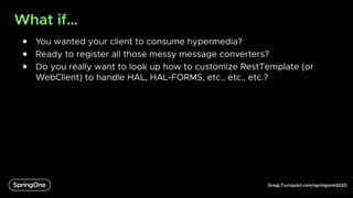 GregLTurnquist.com/springone2020
What if…
● You wanted your client to consume hypermedia?
● Ready to register all those messy message converters?
● Do you really want to look up how to customize RestTemplate (or
WebClient) to handle HAL, HAL-FORMS, etc., etc., etc.?
 